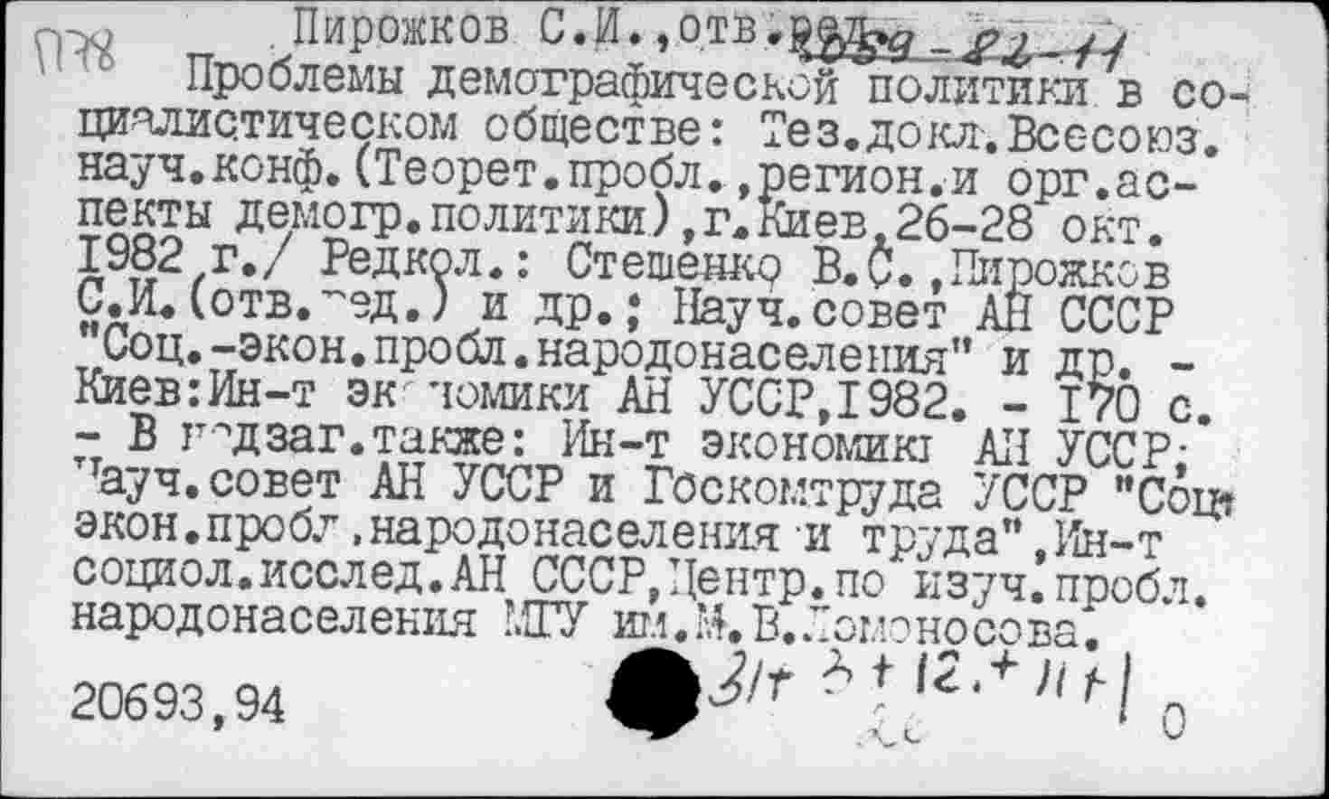 ﻿Пирожков С.И♦»отВ _ >2 -fi
Проблемы демографической политики в социалистическом обществе: Тез. докл. Вес-союз, науч.конф.(Теорет.пробл.»регион.и орг.аспекты демогр. политики), г. Киев .26-28 окт. 1982 г./ Редкол.: Стешенко В.С.»Пирожков С.И.(отв.-ед.) и др.; Науч.совет АН СССР "Соц.-экон.пройд.народонаселения” и др. -Киев:Ин-т экономики АН УССР,1982. - 170 с. - В гццзаг.также: Ин-т экономик! АН УССР; ттауч. совет АН УССР и Госкомтруда УССР "Соц» экон.пробл,народонаселения и труда",Ин-т социол.исслед.АН СССР,Центр.по изуч.пробл. народонаселения ’.ТУ игл.Ж В. Ломоносова. 20693,94	t f 1 Q